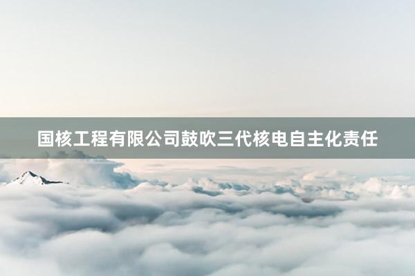 国核工程有限公司鼓吹三代核电自主化责任